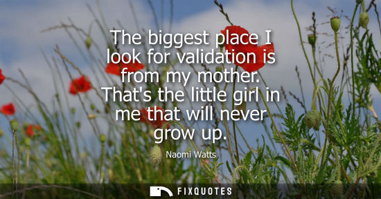 Small: The biggest place I look for validation is from my mother. Thats the little girl in me that will never 