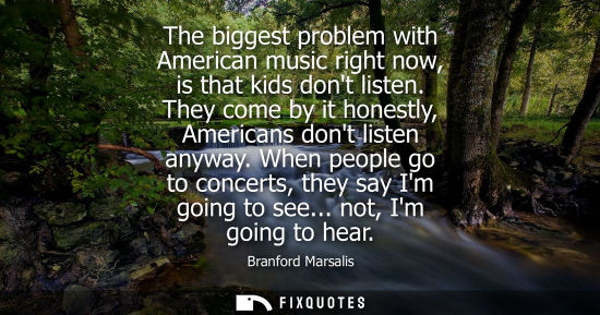 Small: The biggest problem with American music right now, is that kids dont listen. They come by it honestly, 