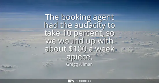 Small: The booking agent had the audacity to take 10 percent, so we wound up with about 100 a week apiece
