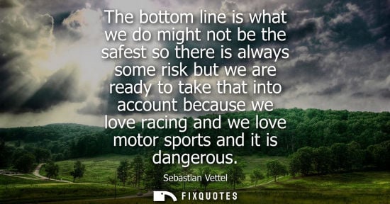 Small: The bottom line is what we do might not be the safest so there is always some risk but we are ready to 