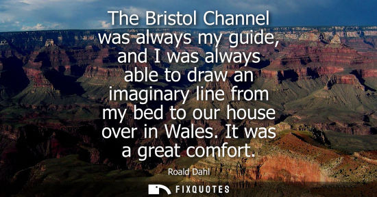 Small: The Bristol Channel was always my guide, and I was always able to draw an imaginary line from my bed to