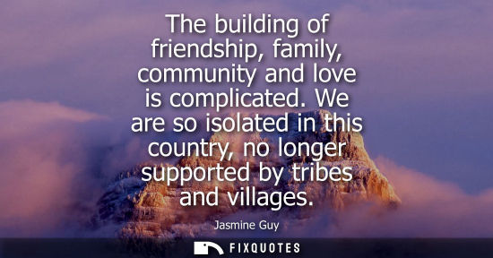 Small: The building of friendship, family, community and love is complicated. We are so isolated in this country, no 