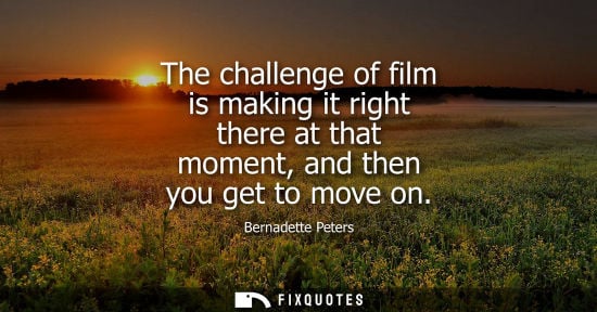 Small: The challenge of film is making it right there at that moment, and then you get to move on
