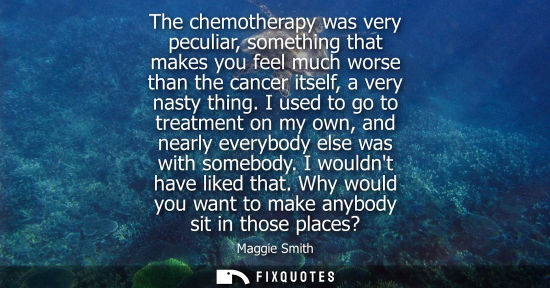 Small: The chemotherapy was very peculiar, something that makes you feel much worse than the cancer itself, a 