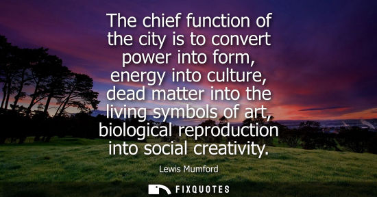 Small: The chief function of the city is to convert power into form, energy into culture, dead matter into the