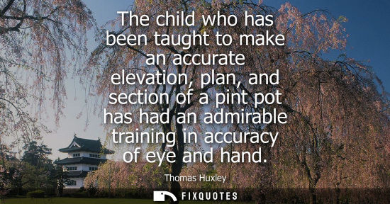 Small: The child who has been taught to make an accurate elevation, plan, and section of a pint pot has had an admira