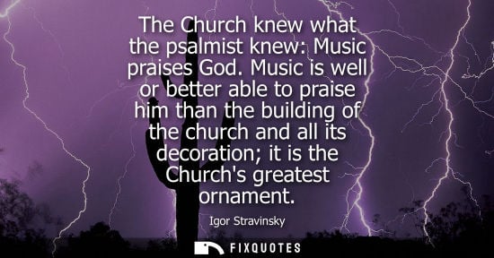 Small: The Church knew what the psalmist knew: Music praises God. Music is well or better able to praise him t