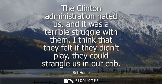 Small: The Clinton administration hated us, and it was a terrible struggle with them. I think that they felt i