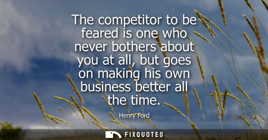 Small: The competitor to be feared is one who never bothers about you at all, but goes on making his own busin