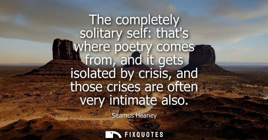 Small: The completely solitary self: thats where poetry comes from, and it gets isolated by crisis, and those 