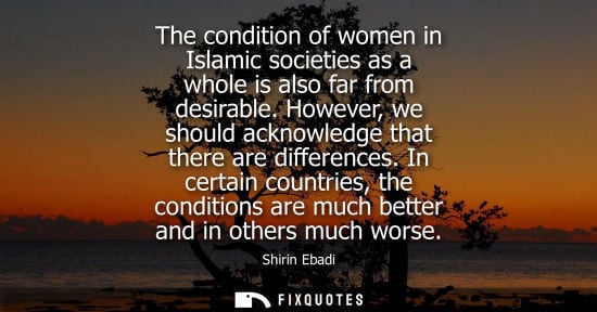 Small: The condition of women in Islamic societies as a whole is also far from desirable. However, we should acknowle