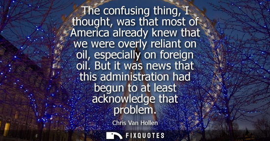 Small: The confusing thing, I thought, was that most of America already knew that we were overly reliant on oil, espe
