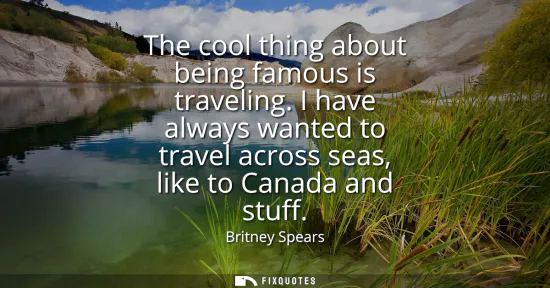 Small: The cool thing about being famous is traveling. I have always wanted to travel across seas, like to Canada and