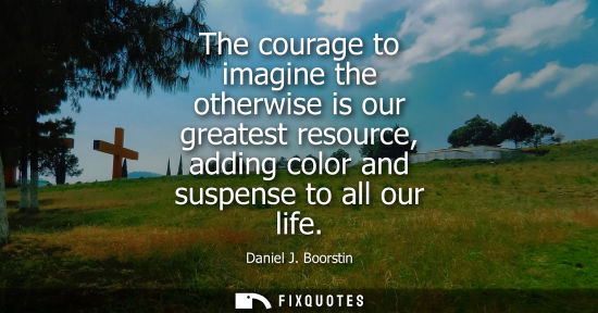 Small: The courage to imagine the otherwise is our greatest resource, adding color and suspense to all our lif