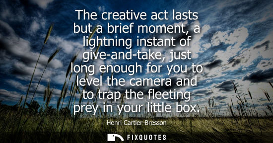 Small: The creative act lasts but a brief moment, a lightning instant of give-and-take, just long enough for you to l