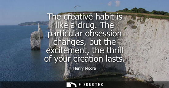 Small: The creative habit is like a drug. The particular obsession changes, but the excitement, the thrill of 