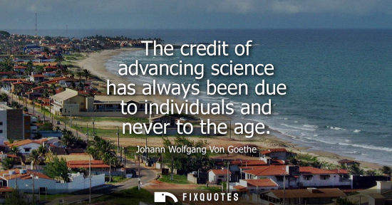 Small: The credit of advancing science has always been due to individuals and never to the age - Johann Wolfgang Von 