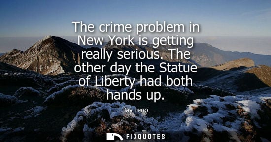 Small: The crime problem in New York is getting really serious. The other day the Statue of Liberty had both h