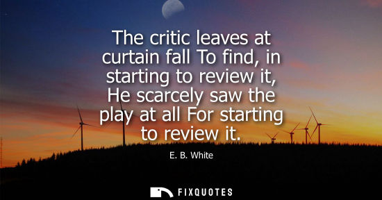 Small: E. B. White: The critic leaves at curtain fall To find, in starting to review it, He scarcely saw the play at 
