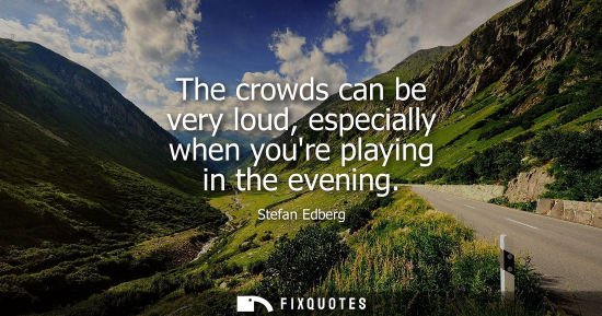 Small: The crowds can be very loud, especially when youre playing in the evening