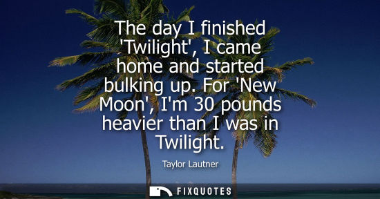 Small: The day I finished Twilight, I came home and started bulking up. For New Moon, Im 30 pounds heavier tha