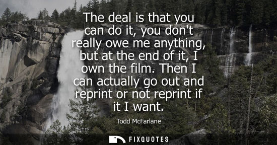 Small: The deal is that you can do it, you dont really owe me anything, but at the end of it, I own the film.