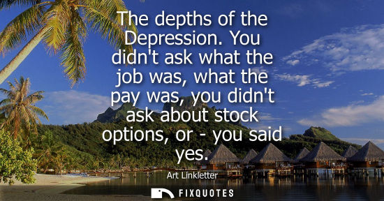 Small: The depths of the Depression. You didnt ask what the job was, what the pay was, you didnt ask about sto