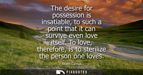 Small: The desire for possession is insatiable, to such a point that it can survive even love itself. To love, theref