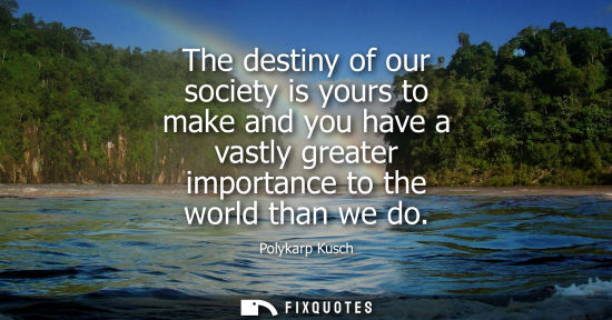 Small: The destiny of our society is yours to make and you have a vastly greater importance to the world than 