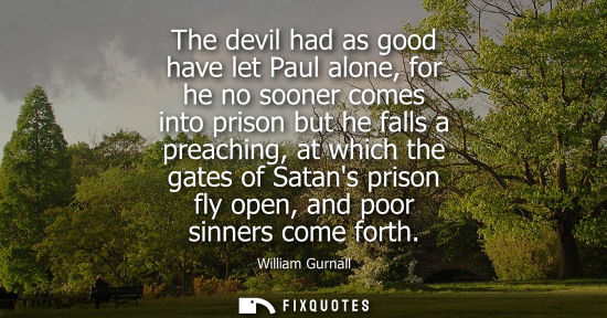 Small: The devil had as good have let Paul alone, for he no sooner comes into prison but he falls a preaching, at whi