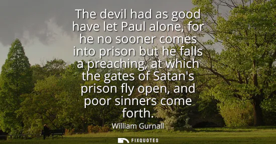 Small: The devil had as good have let Paul alone, for he no sooner comes into prison but he falls a preaching, at whi