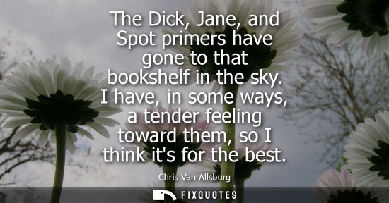 Small: The Dick, Jane, and Spot primers have gone to that bookshelf in the sky. I have, in some ways, a tender