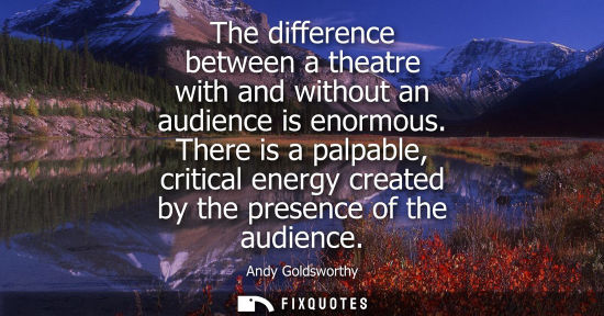 Small: The difference between a theatre with and without an audience is enormous. There is a palpable, critica