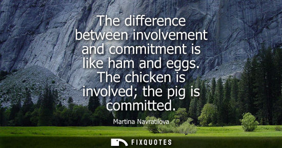 Small: The difference between involvement and commitment is like ham and eggs. The chicken is involved the pig