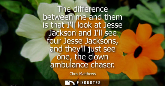 Small: The difference between me and them is that Ill look at Jesse Jackson and Ill see four Jesse Jacksons, a
