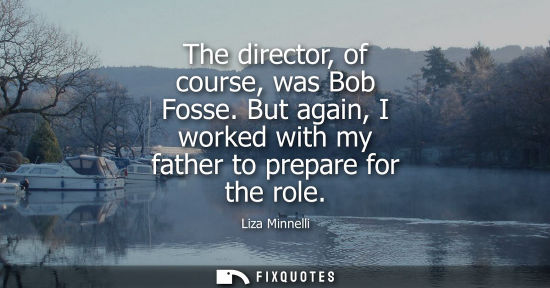 Small: The director, of course, was Bob Fosse. But again, I worked with my father to prepare for the role