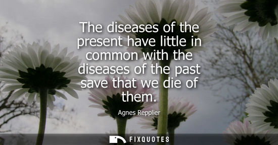 Small: Agnes Repplier: The diseases of the present have little in common with the diseases of the past save that we d