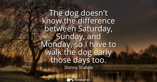 Small: The dog doesnt know the difference between Saturday, Sunday, and Monday, so I have to walk the dog early those