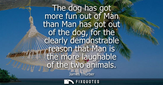 Small: James Thurber: The dog has got more fun out of Man than Man has got out of the dog, for the clearly demonstrab