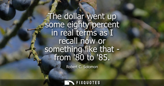 Small: The dollar went up some eighty percent in real terms as I recall now or something like that - from 80 to 85