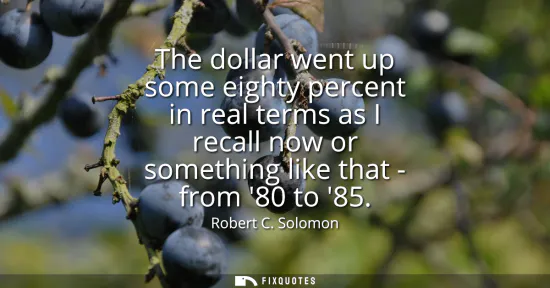 Small: The dollar went up some eighty percent in real terms as I recall now or something like that - from 80 to 85