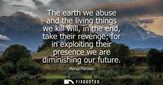 Small: The earth we abuse and the living things we kill will, in the end, take their revenge for in exploiting