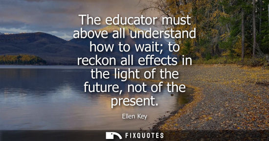 Small: The educator must above all understand how to wait to reckon all effects in the light of the future, no