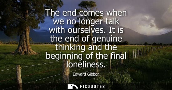 Small: The end comes when we no longer talk with ourselves. It is the end of genuine thinking and the beginnin