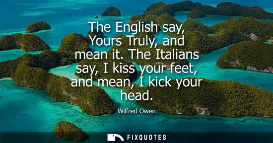 Small: The English say, Yours Truly, and mean it. The Italians say, I kiss your feet, and mean, I kick your he