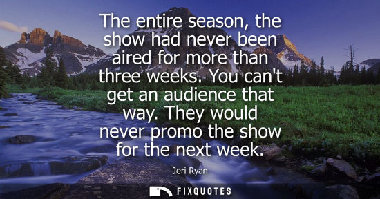 Small: The entire season, the show had never been aired for more than three weeks. You cant get an audience th