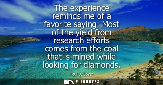 Small: Paul D. Boyer: The experience reminds me of a favorite saying: Most of the yield from research efforts comes f