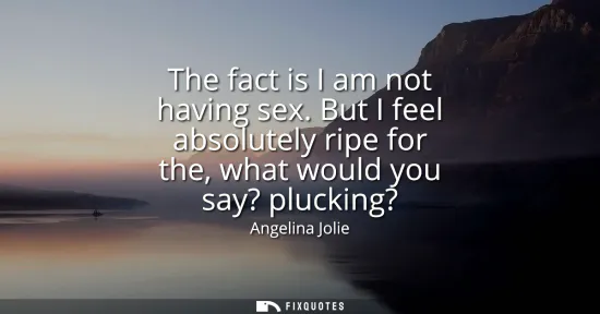 Small: The fact is I am not having sex. But I feel absolutely ripe for the, what would you say? plucking?