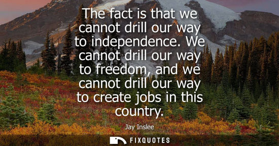 Small: Jay Inslee: The fact is that we cannot drill our way to independence. We cannot drill our way to freedom, and 
