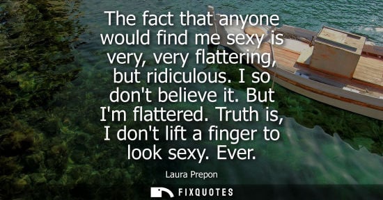 Small: The fact that anyone would find me sexy is very, very flattering, but ridiculous. I so dont believe it.